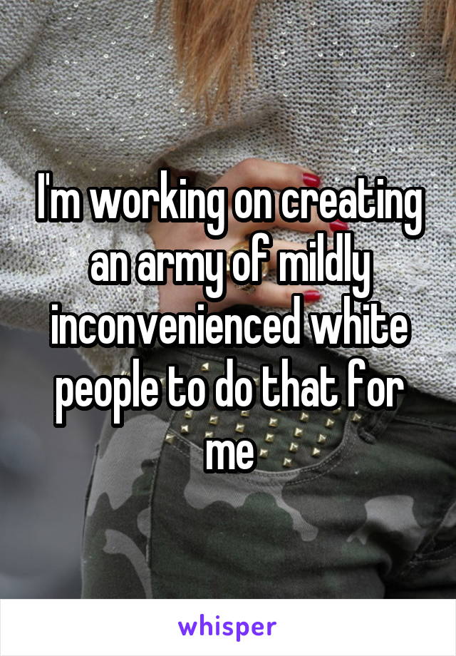 I'm working on creating an army of mildly inconvenienced white people to do that for me