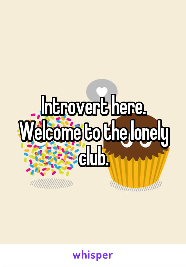 Introvert here. Welcome to the lonely club.