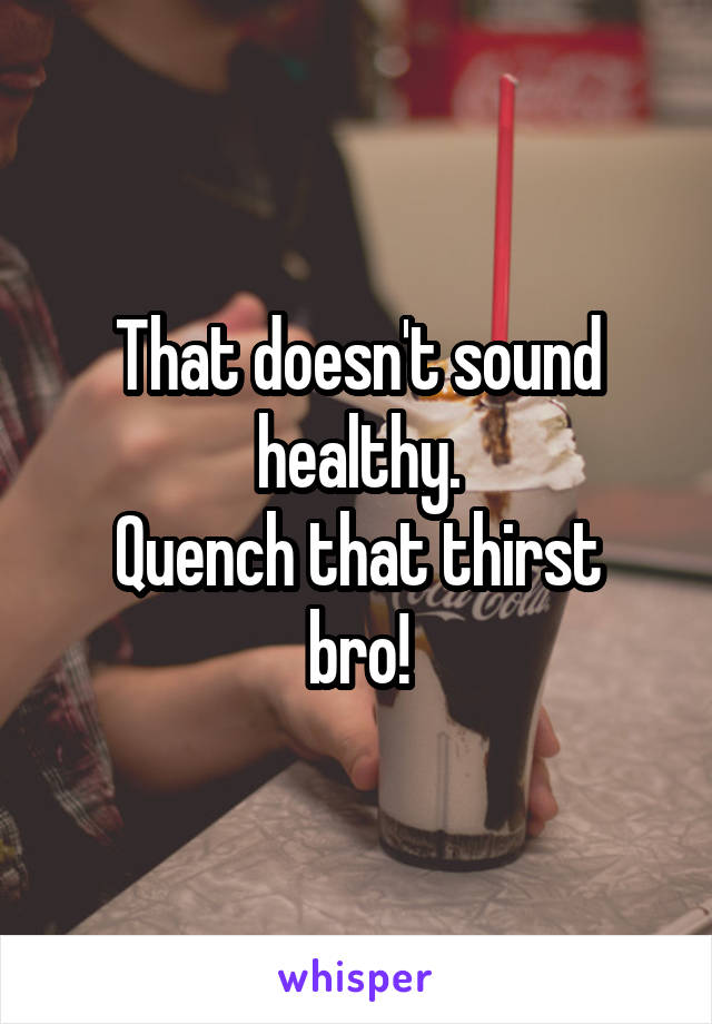 That doesn't sound healthy.
Quench that thirst bro!