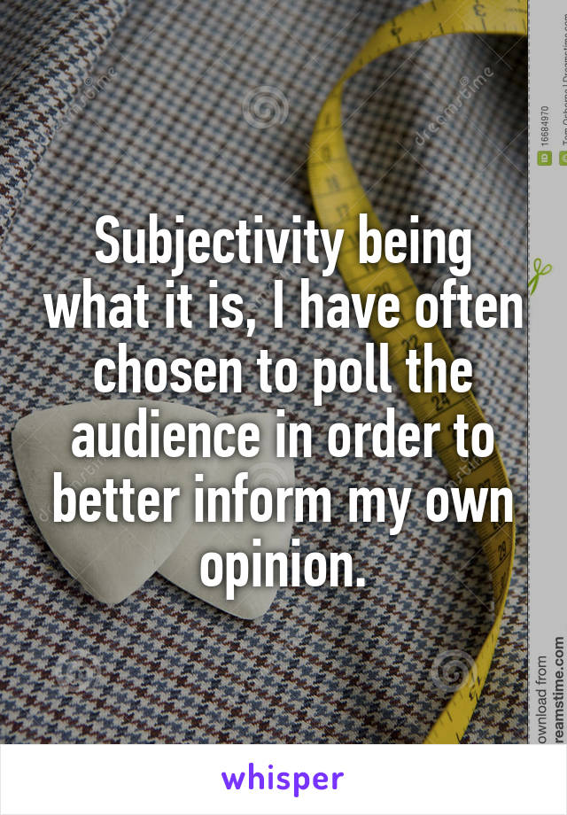Subjectivity being what it is, I have often chosen to poll the audience in order to better inform my own opinion.