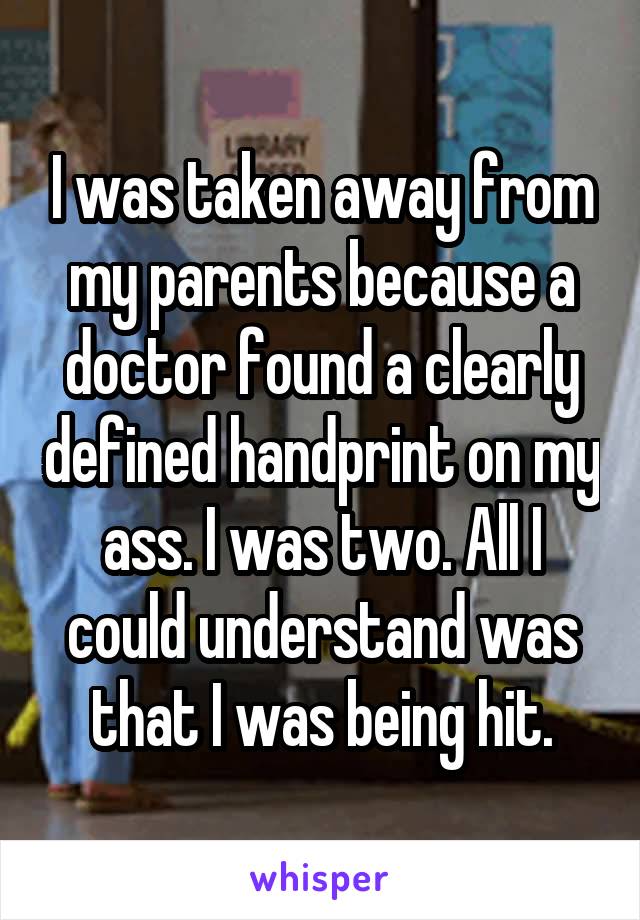 I was taken away from my parents because a doctor found a clearly defined handprint on my ass. I was two. All I could understand was that I was being hit.