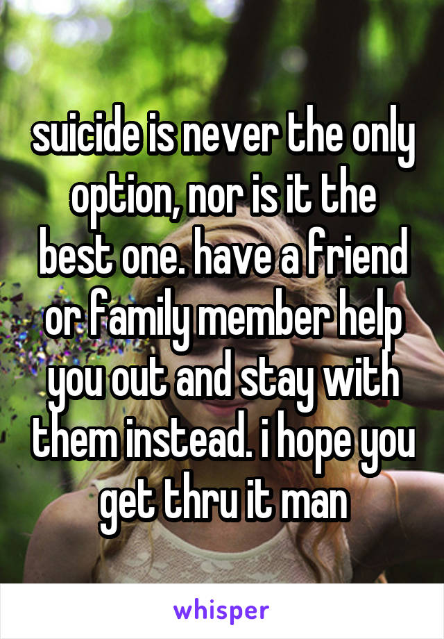 suicide is never the only option, nor is it the best one. have a friend or family member help you out and stay with them instead. i hope you get thru it man