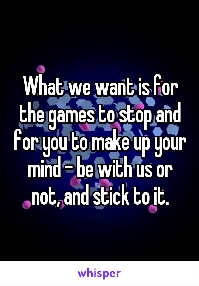 What we want is for the games to stop and for you to make up your mind - be with us or not, and stick to it.