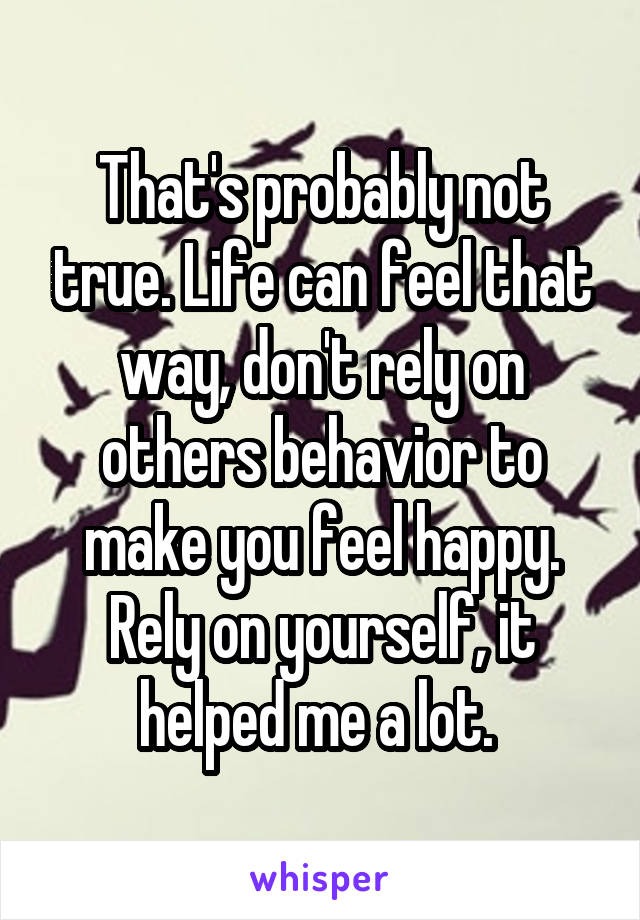 That's probably not true. Life can feel that way, don't rely on others behavior to make you feel happy. Rely on yourself, it helped me a lot. 