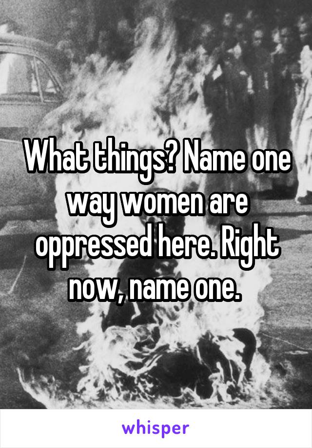 What things? Name one way women are oppressed here. Right now, name one. 