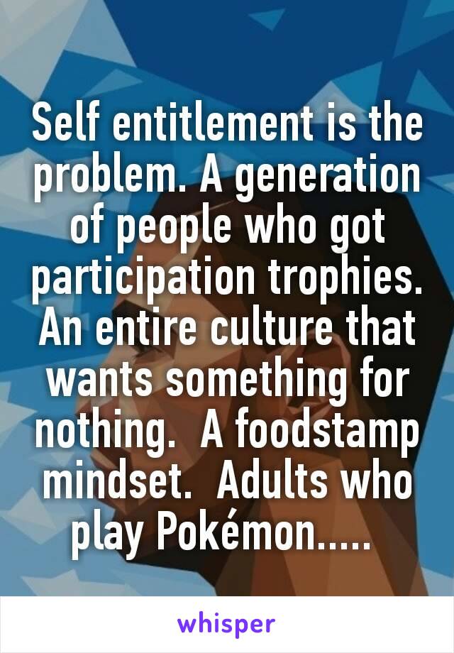 Self entitlement is the problem. A generation of people who got participation trophies. An entire culture that wants something for nothing.  A foodstamp mindset.  Adults who play Pokémon..... 