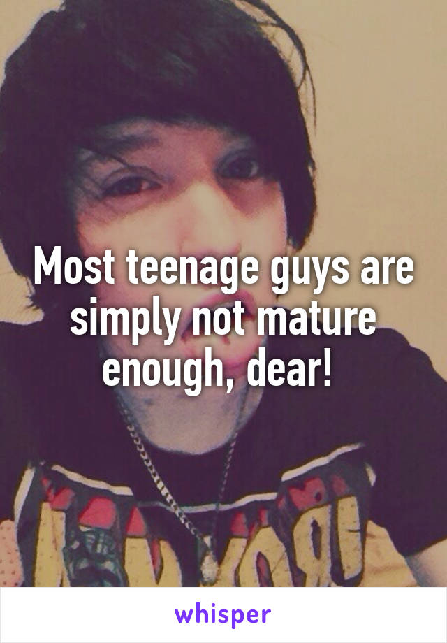 Most teenage guys are simply not mature enough, dear! 