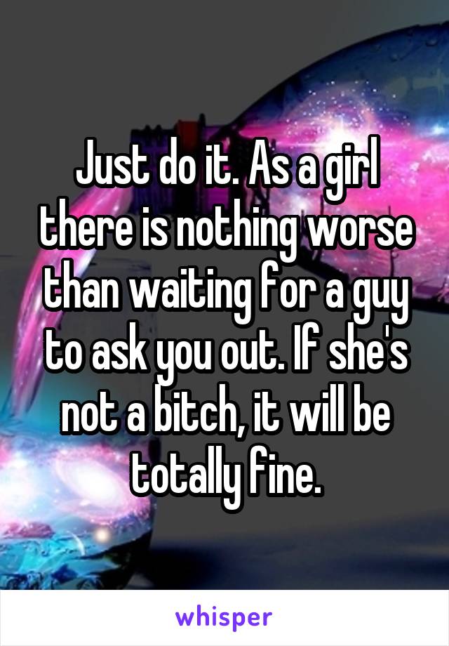Just do it. As a girl there is nothing worse than waiting for a guy to ask you out. If she's not a bitch, it will be totally fine.