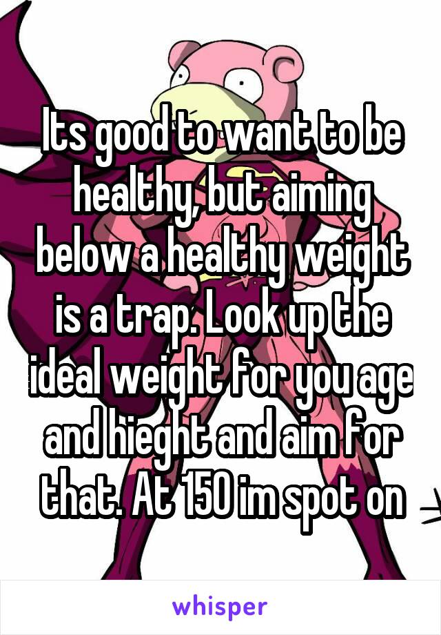 Its good to want to be healthy, but aiming below a healthy weight is a trap. Look up the ideal weight for you age and hieght and aim for that. At 150 im spot on