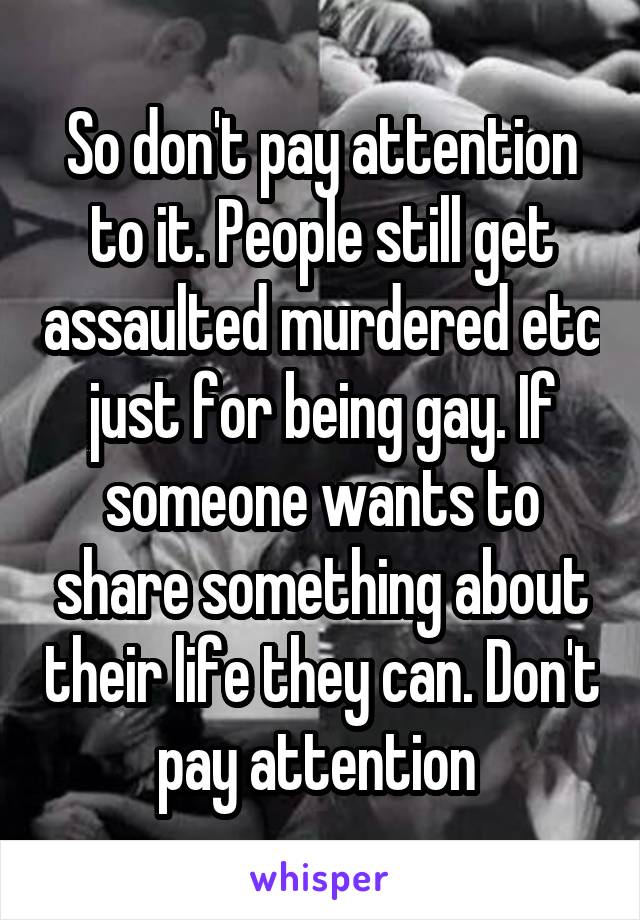 So don't pay attention to it. People still get assaulted murdered etc just for being gay. If someone wants to share something about their life they can. Don't pay attention 
