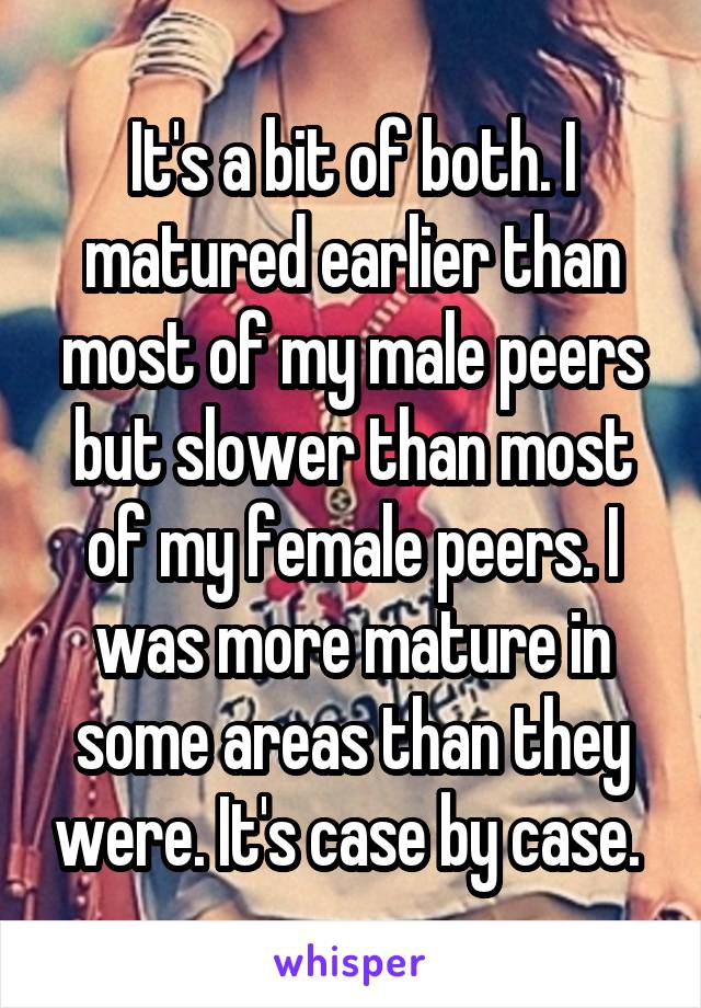 It's a bit of both. I matured earlier than most of my male peers but slower than most of my female peers. I was more mature in some areas than they were. It's case by case. 