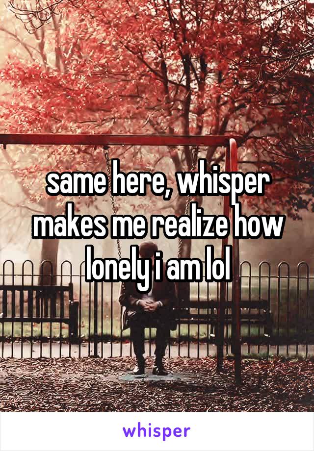 same here, whisper makes me realize how lonely i am lol