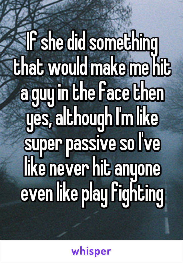 If she did something that would make me hit a guy in the face then yes, although I'm like super passive so I've like never hit anyone even like play fighting
