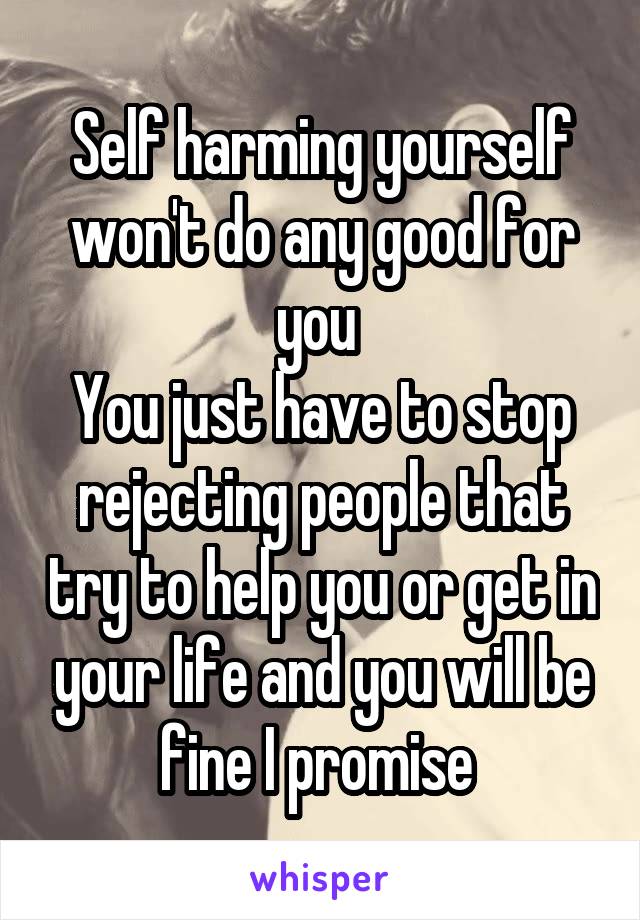 Self harming yourself won't do any good for you 
You just have to stop rejecting people that try to help you or get in your life and you will be fine I promise 
