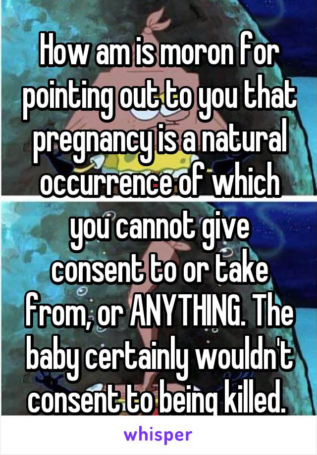 How am is moron for pointing out to you that pregnancy is a natural occurrence of which you cannot give consent to or take from, or ANYTHING. The baby certainly wouldn't consent to being killed. 