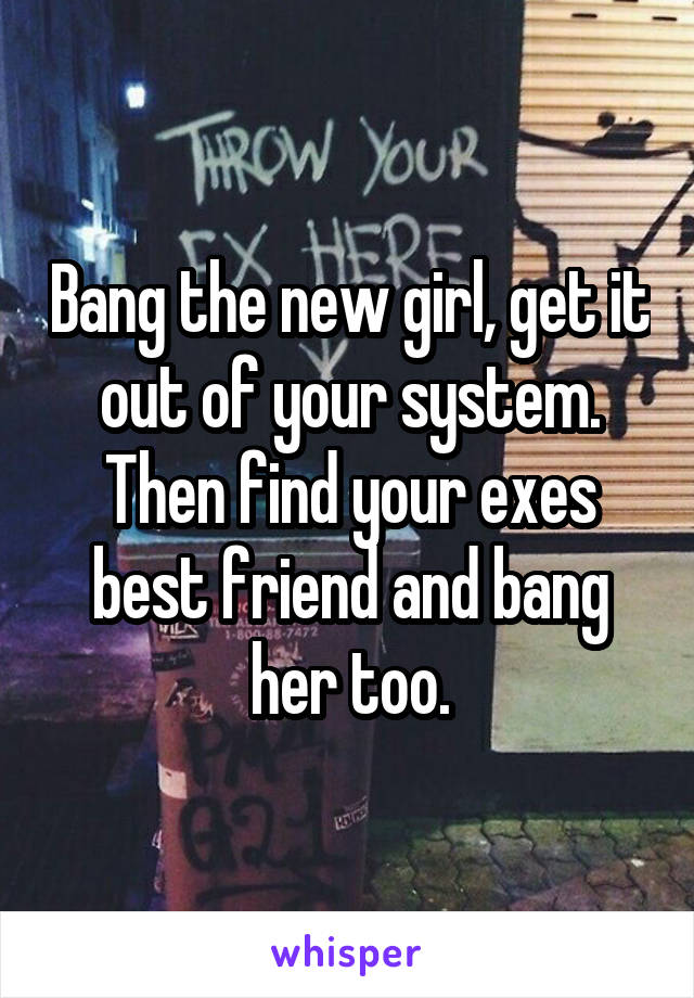 Bang the new girl, get it out of your system. Then find your exes best friend and bang her too.
