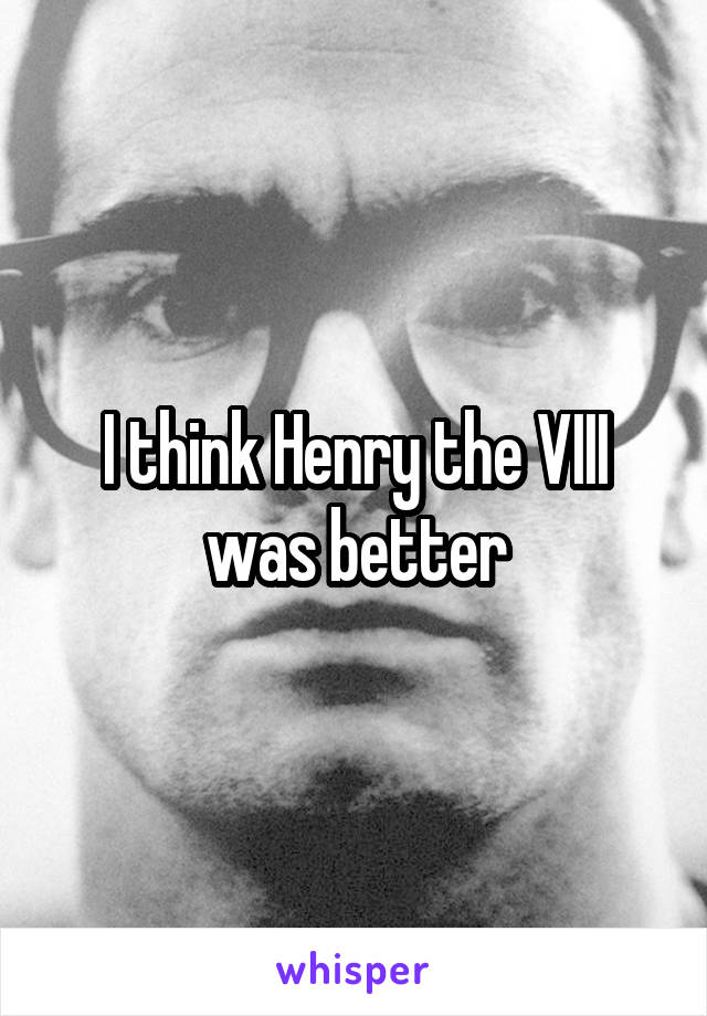 I think Henry the VIII was better