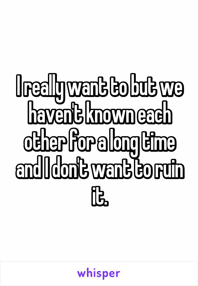 I really want to but we haven't known each other for a long time and I don't want to ruin it.