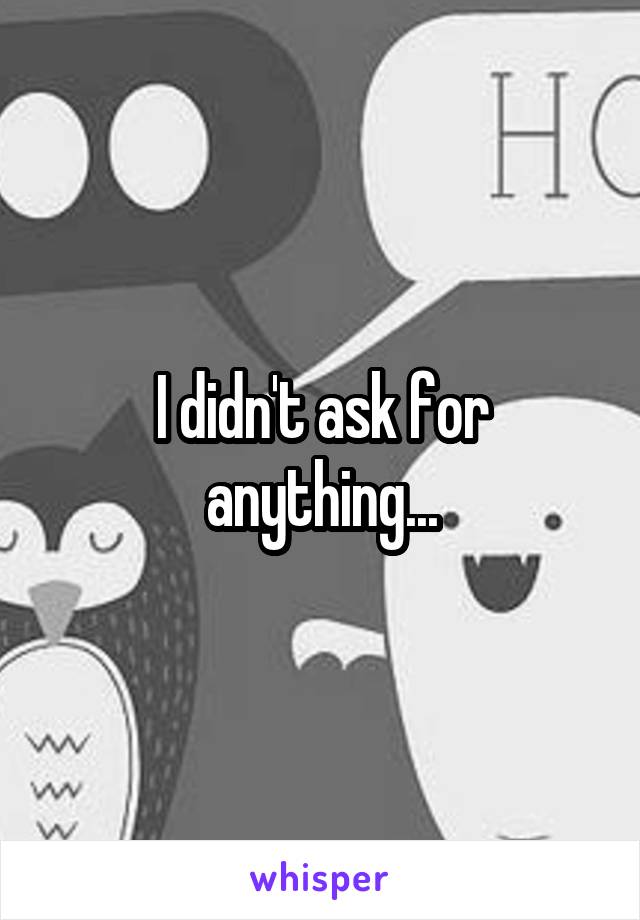 I didn't ask for anything...