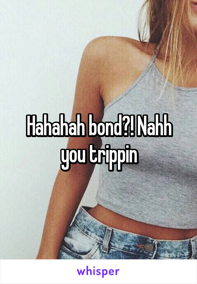 Hahahah bond?! Nahh you trippin
