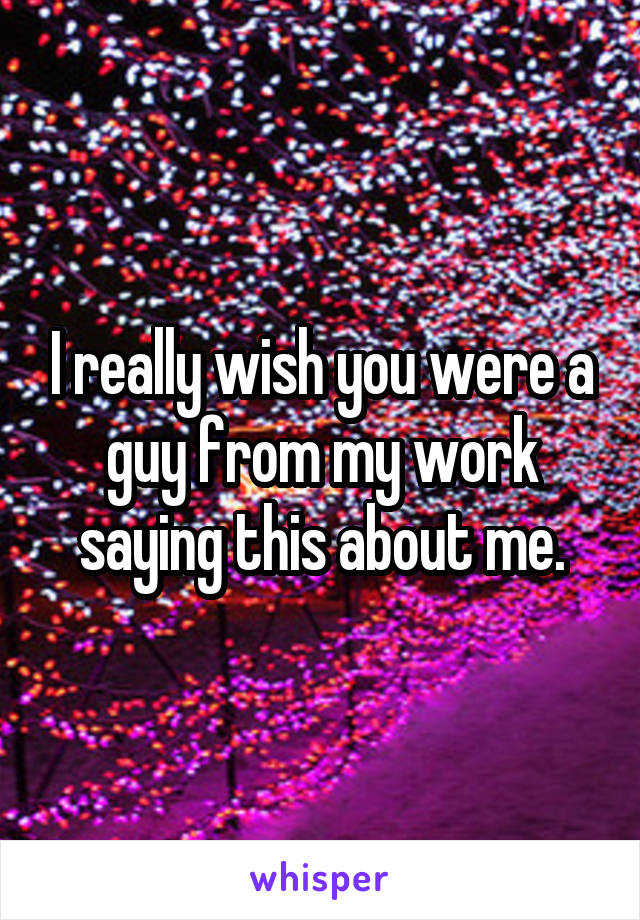 I really wish you were a guy from my work saying this about me.