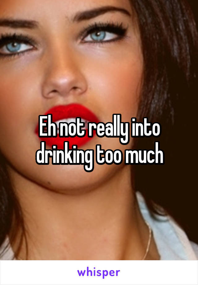 Eh not really into drinking too much