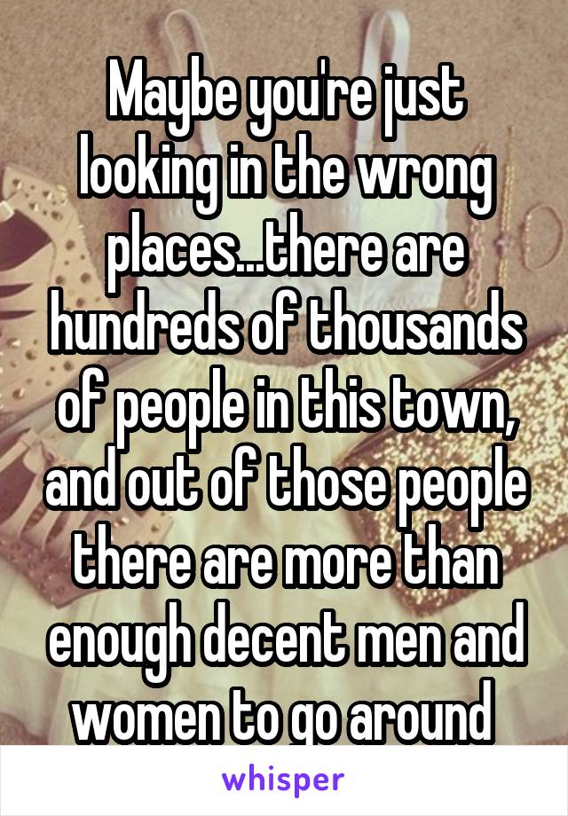 Maybe you're just looking in the wrong places...there are hundreds of thousands of people in this town, and out of those people there are more than enough decent men and women to go around 