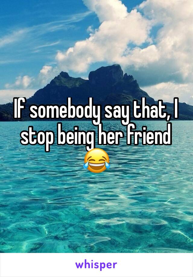 If somebody say that, I stop being her friend 😂