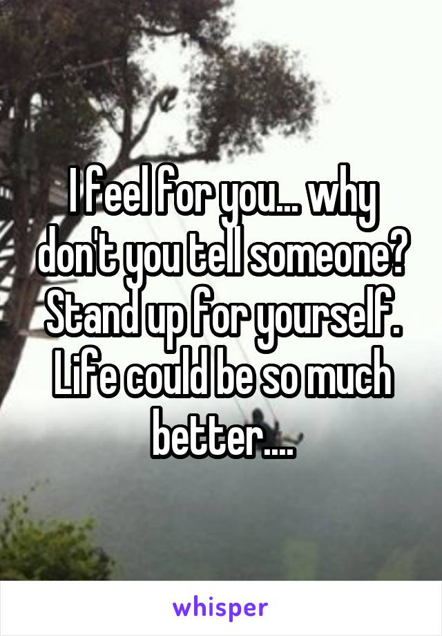 I feel for you... why don't you tell someone? Stand up for yourself. Life could be so much better....
