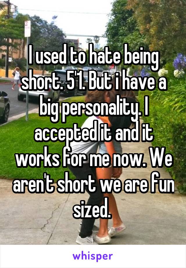 I used to hate being short. 5'1. But i have a big personality. I accepted it and it works for me now. We aren't short we are fun sized. 