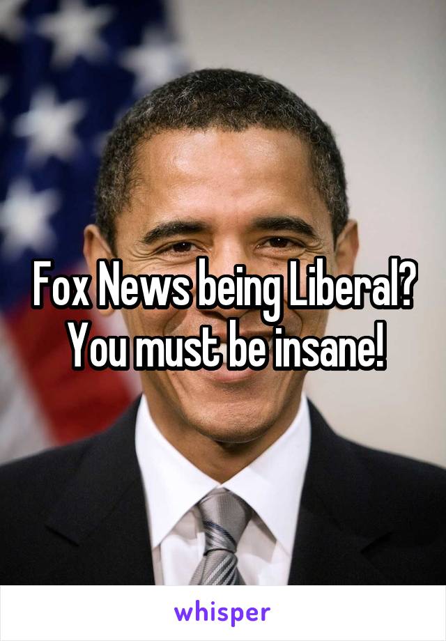 Fox News being Liberal? You must be insane!