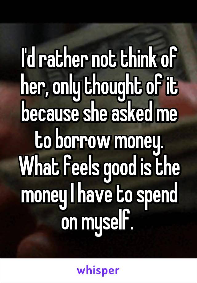 I'd rather not think of her, only thought of it because she asked me to borrow money. What feels good is the money I have to spend on myself. 