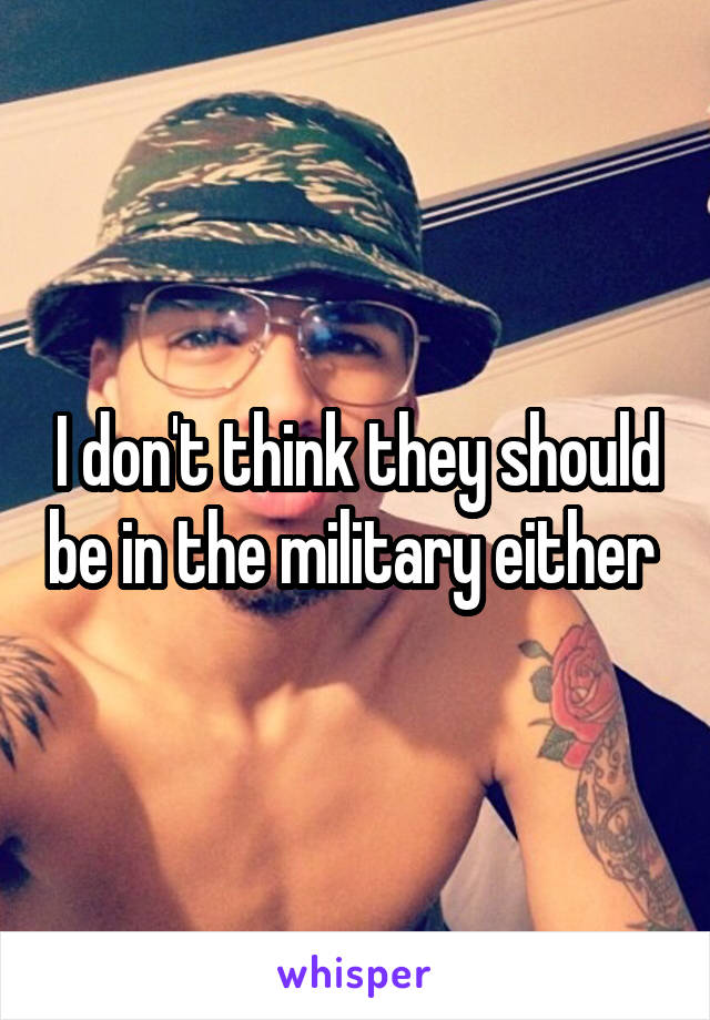 I don't think they should be in the military either 