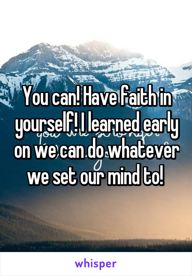 You can! Have faith in yourself! I learned early on we can do whatever we set our mind to! 