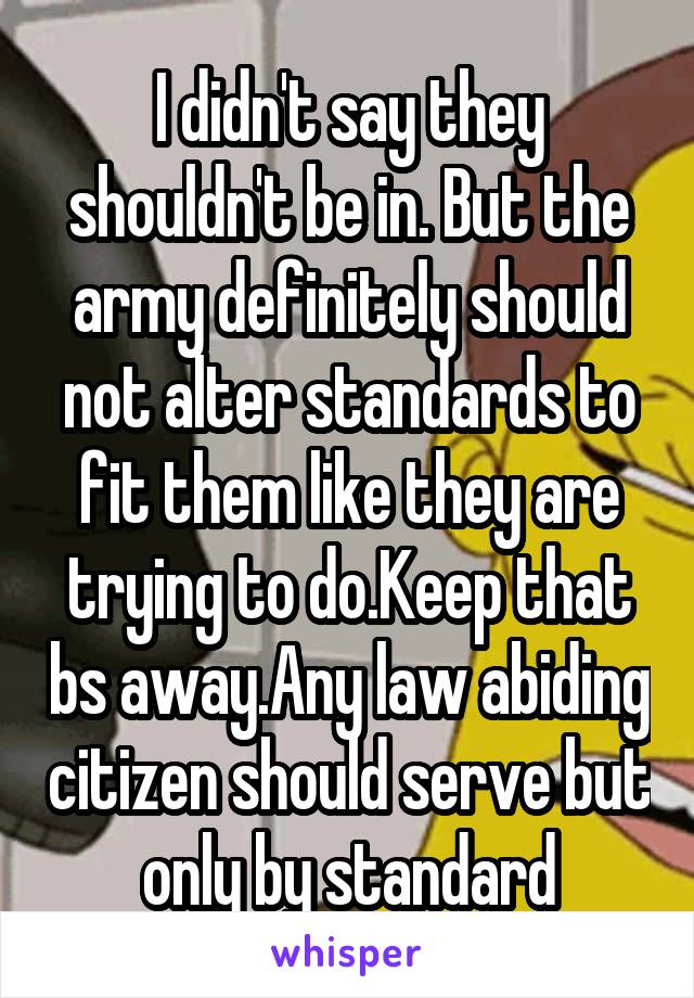 I didn't say they shouldn't be in. But the army definitely should not alter standards to fit them like they are trying to do.Keep that bs away.Any law abiding citizen should serve but only by standard