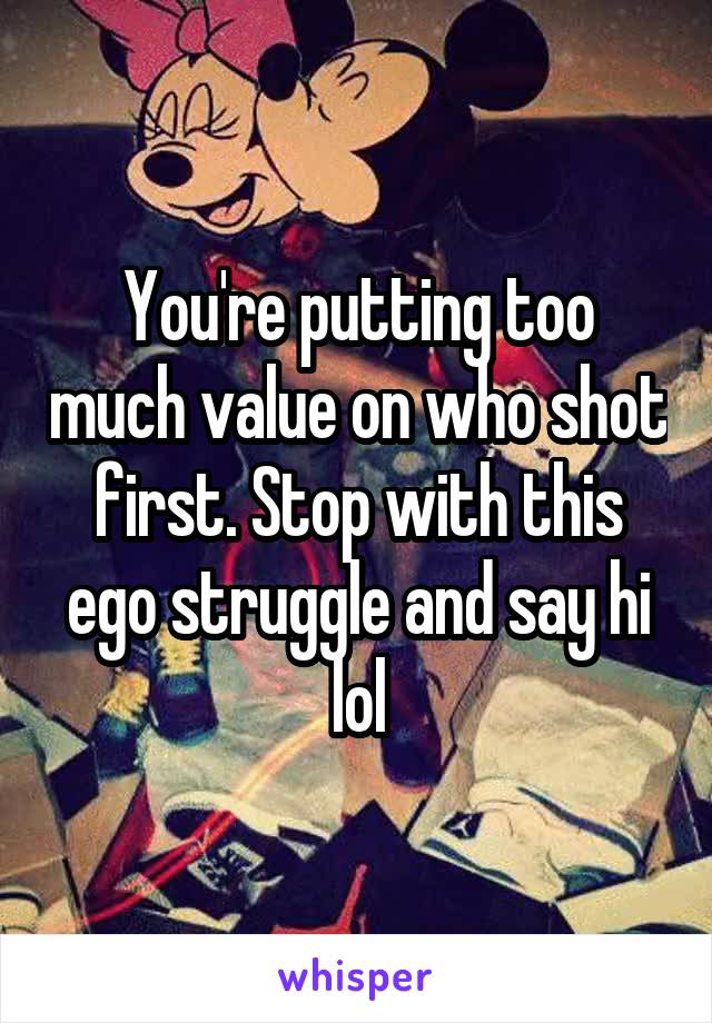 You're putting too much value on who shot first. Stop with this ego struggle and say hi lol