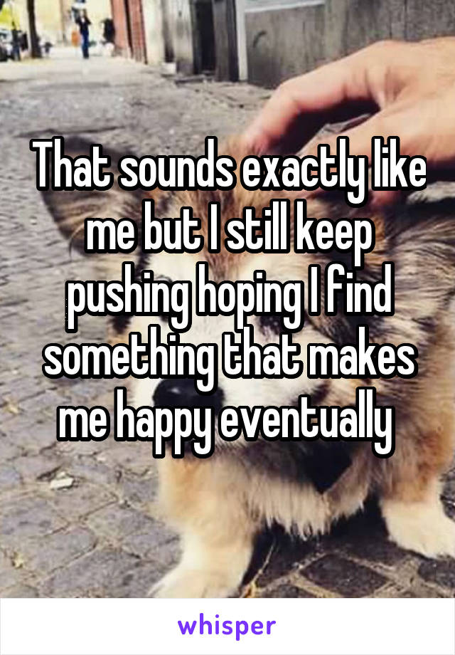 That sounds exactly like me but I still keep pushing hoping I find something that makes me happy eventually 
