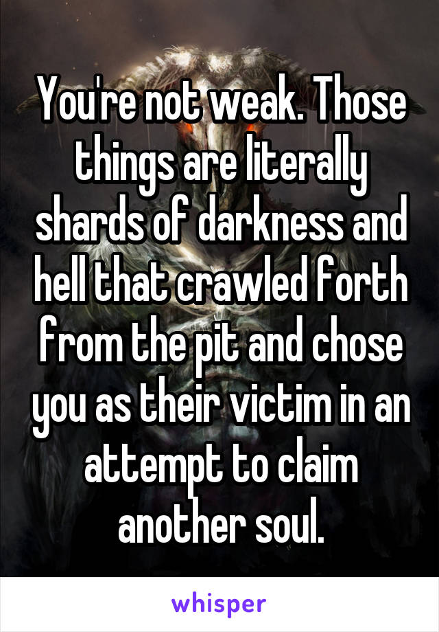 You're not weak. Those things are literally shards of darkness and hell that crawled forth from the pit and chose you as their victim in an attempt to claim another soul.