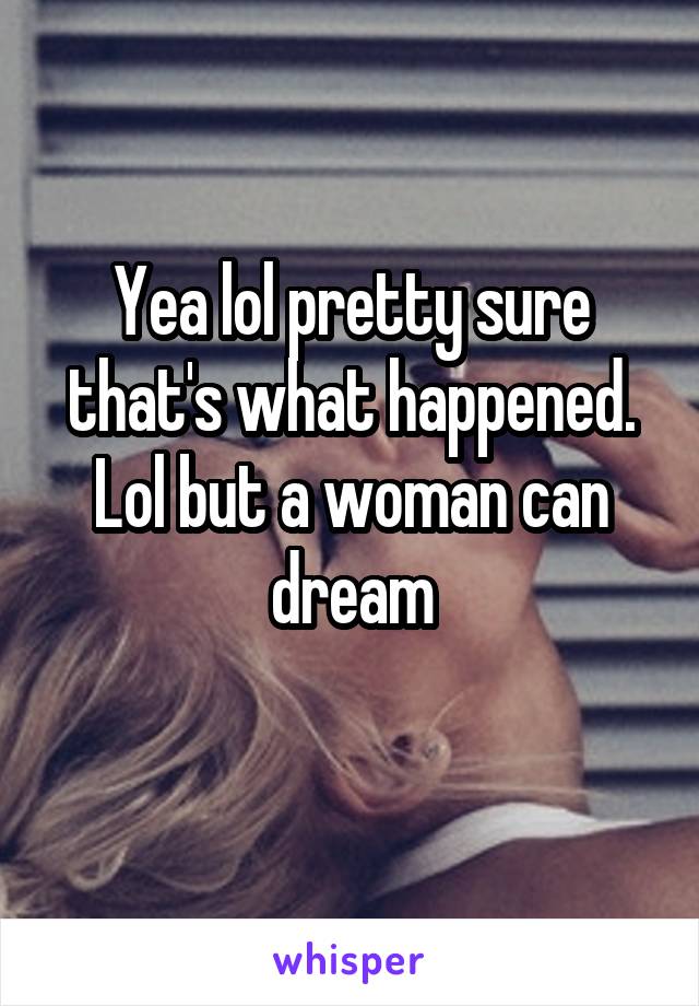 Yea lol pretty sure that's what happened. Lol but a woman can dream
