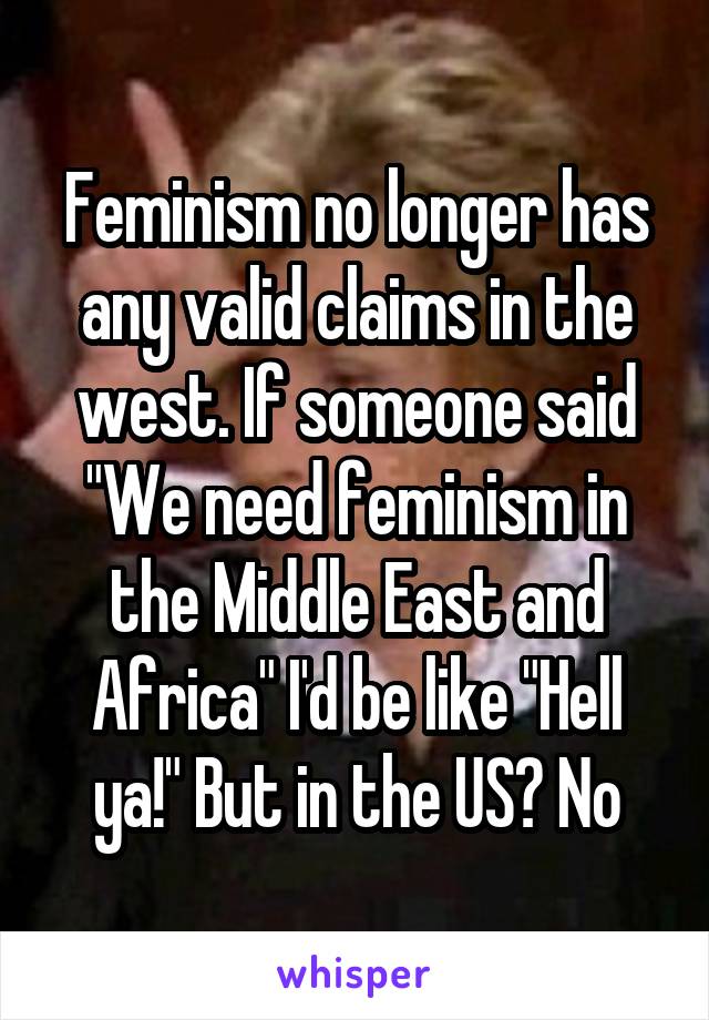Feminism no longer has any valid claims in the west. If someone said "We need feminism in the Middle East and Africa" I'd be like "Hell ya!" But in the US? No