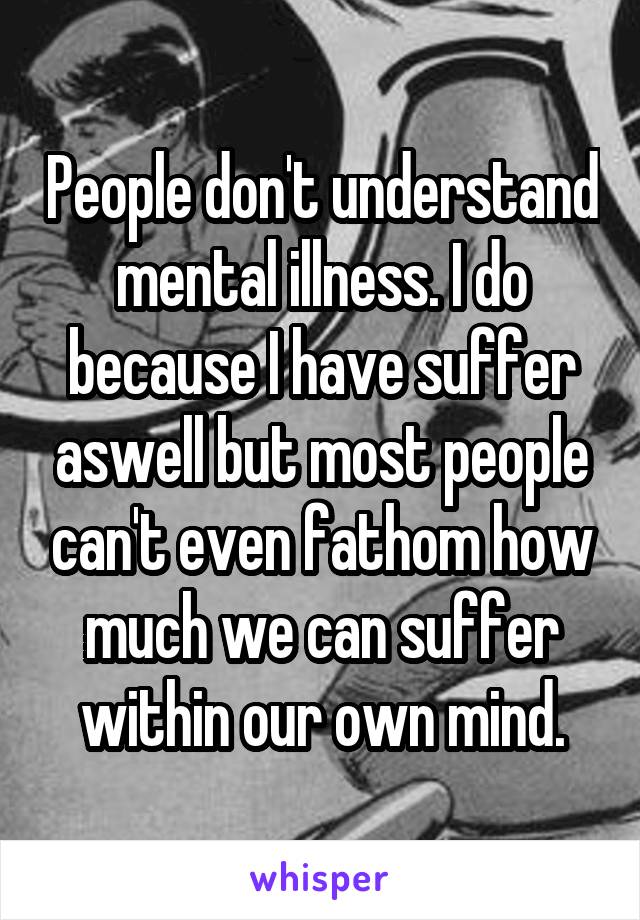 People don't understand mental illness. I do because I have suffer aswell but most people can't even fathom how much we can suffer within our own mind.