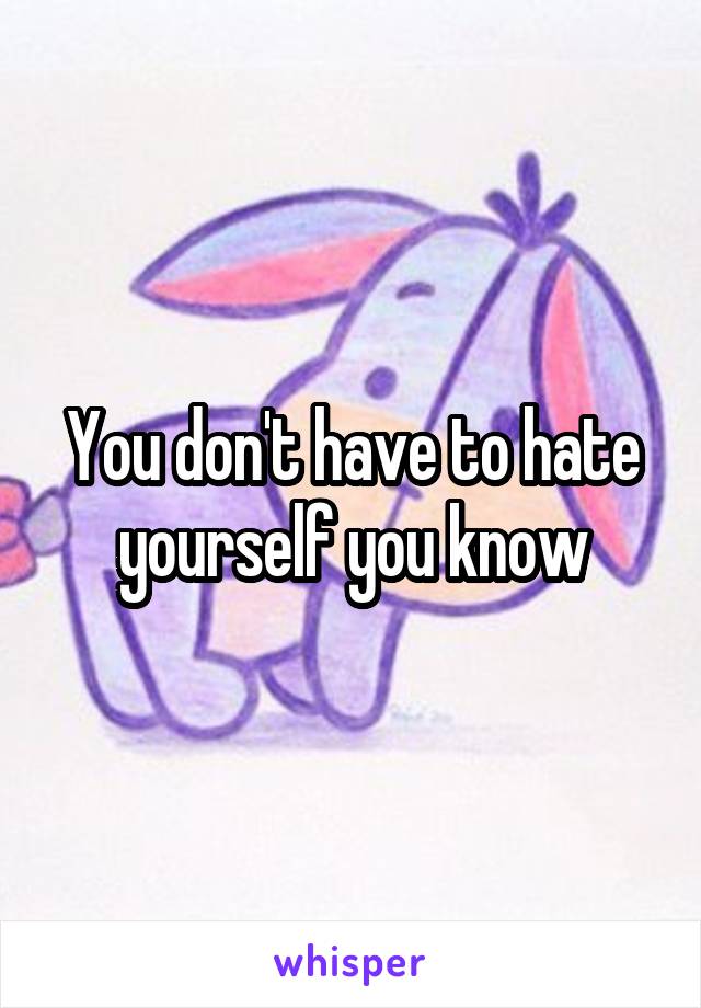 You don't have to hate yourself you know