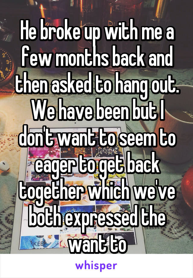 He broke up with me a few months back and then asked to hang out. We have been but I don't want to seem to eager to get back together which we've both expressed the want to