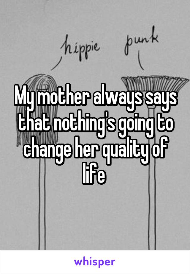 My mother always says that nothing's going to change her quality of life 