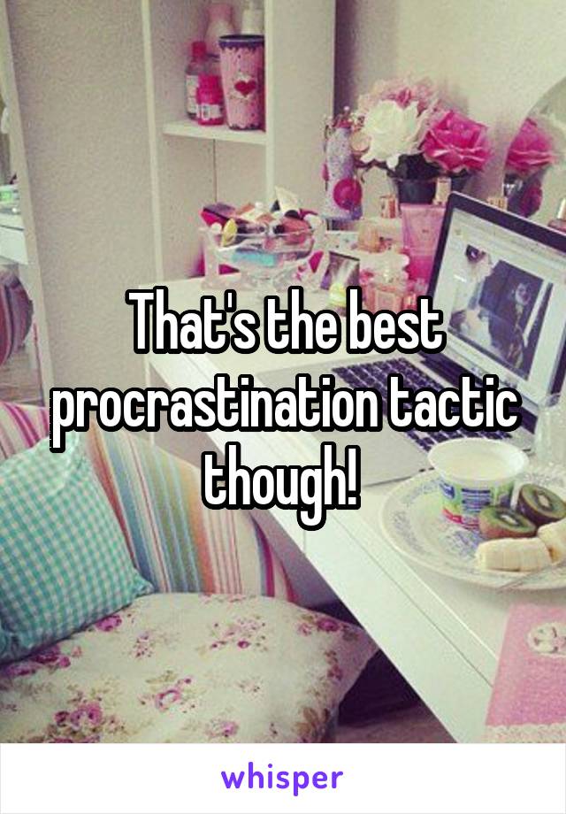 That's the best procrastination tactic though! 