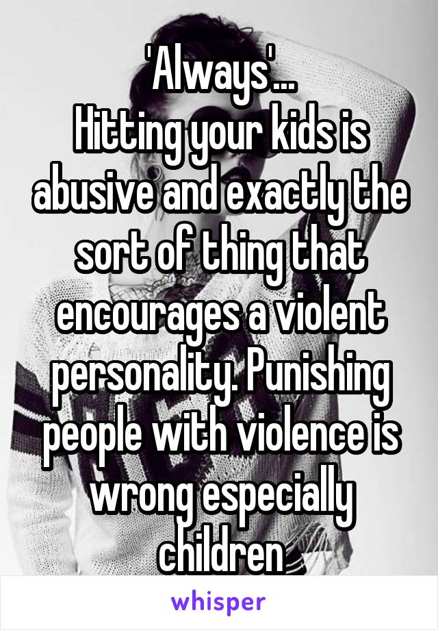 'Always'...
Hitting your kids is abusive and exactly the sort of thing that encourages a violent personality. Punishing people with violence is wrong especially children