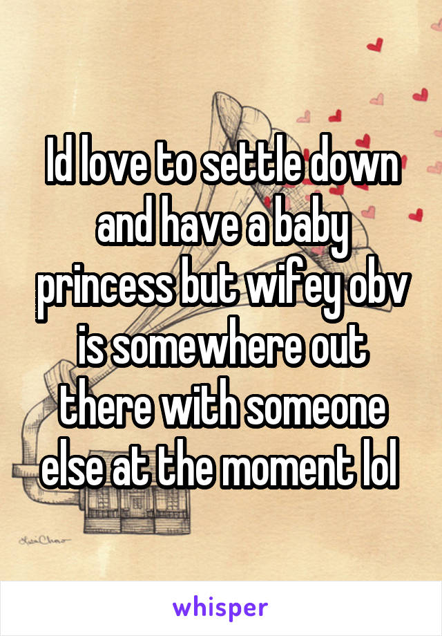 Id love to settle down and have a baby princess but wifey obv is somewhere out there with someone else at the moment lol 