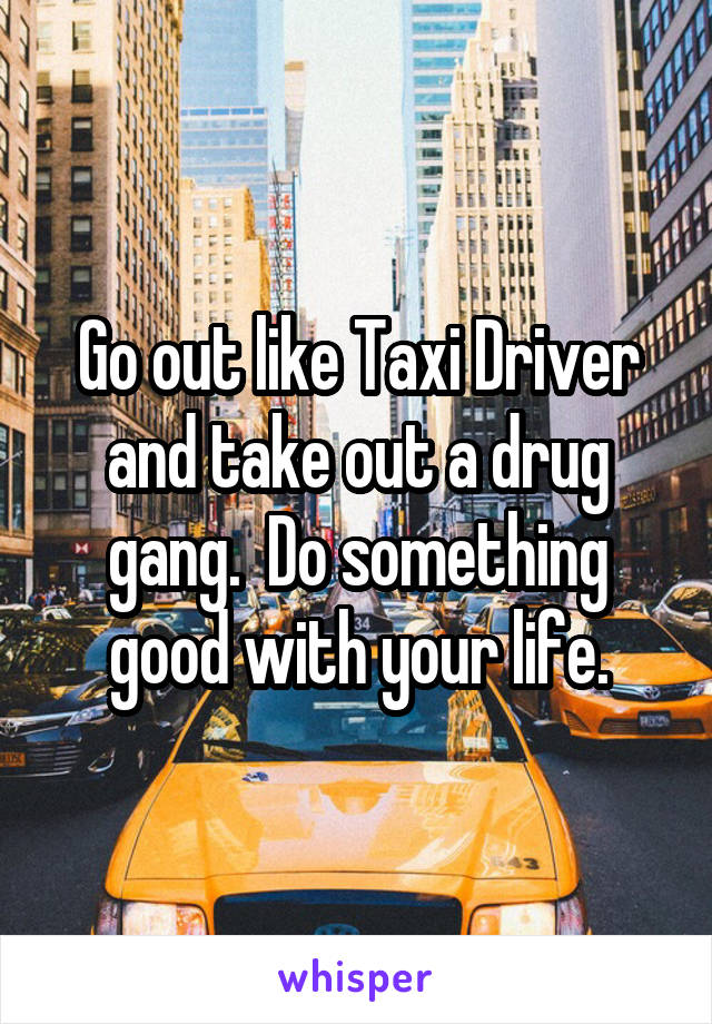 Go out like Taxi Driver and take out a drug gang.  Do something good with your life.