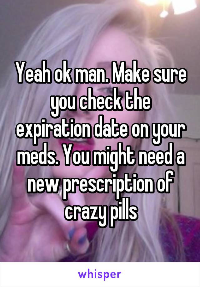Yeah ok man. Make sure you check the expiration date on your meds. You might need a new prescription of crazy pills