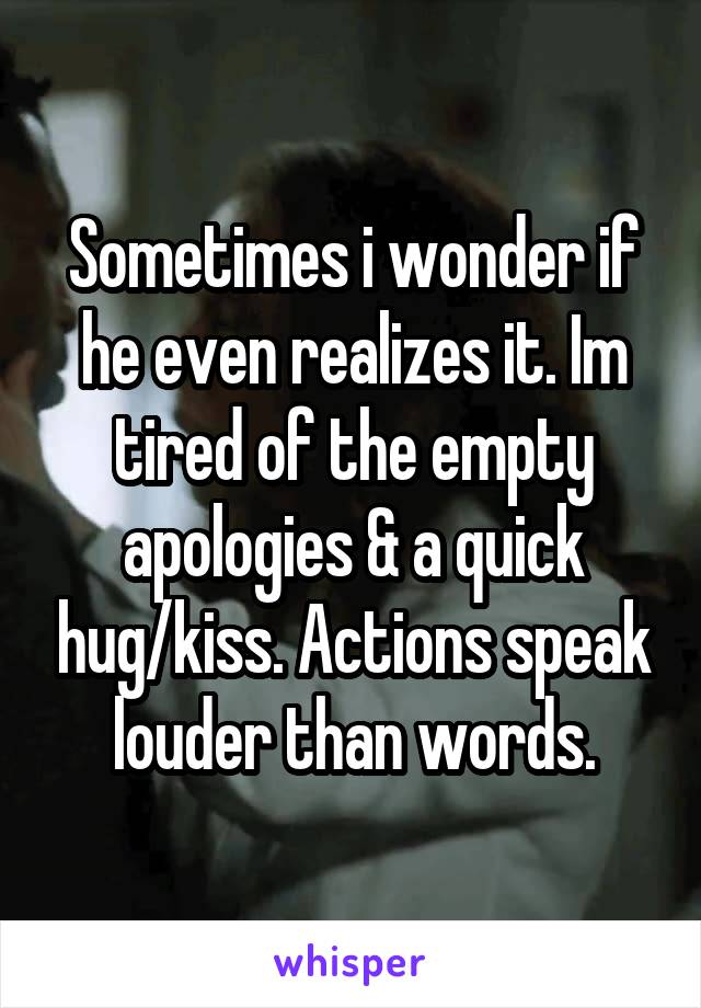 Sometimes i wonder if he even realizes it. Im tired of the empty apologies & a quick hug/kiss. Actions speak louder than words.